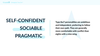 SELF-CONFIDENT
SOCIABLE
PRAGMATIC
Enneagram Type 8w7
Type 8w7 personali@es are ambi@ous
and independent, preferring to follow
their own path. They are generally
more comfortable with conﬂict than
eights with a nine wing.
 