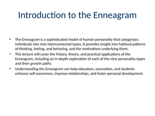 Introduction to the Enneagram
• The Enneagram is a sophisticated model of human personality that categorizes
individuals into nine interconnected types. It provides insight into habitual patterns
of thinking, feeling, and behaving, and the motivations underlying them.
• This lecture will cover the history, theory, and practical applications of the
Enneagram, including an in-depth exploration of each of the nine personality types
and their growth paths.
• Understanding the Enneagram can help educators, counselors, and students
enhance self-awareness, improve relationships, and foster personal development.
 