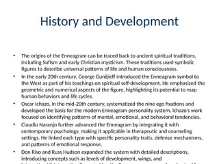 History and Development
• The origins of the Enneagram can be traced back to ancient spiritual traditions,
including Sufism and early Christian mysticism. These traditions used symbolic
figures to describe universal patterns of life and human consciousness.
• In the early 20th century, George Gurdjieff introduced the Enneagram symbol to
the West as part of his teachings on spiritual self-development. He emphasized the
geometric and numerical aspects of the figure, highlighting its potential to map
human behaviors and life cycles.
• Oscar Ichazo, in the mid-20th century, systematized the nine ego fixations and
developed the basis for the modern Enneagram personality system. Ichazo’s work
focused on identifying patterns of mental, emotional, and behavioral tendencies.
• Claudio Naranjo further advanced the Enneagram by integrating it with
contemporary psychology, making it applicable in therapeutic and counseling
settings. He linked each type with specific personality traits, defense mechanisms,
and patterns of emotional response.
• Don Riso and Russ Hudson expanded the system with detailed descriptions,
introducing concepts such as levels of development, wings, and
 