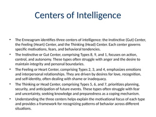 Centers of Intelligence
• The Enneagram identifies three centers of intelligence: the Instinctive (Gut) Center,
the Feeling (Heart) Center, and the Thinking (Head) Center. Each center governs
specific motivations, fears, and behavioral tendencies.
• The Instinctive or Gut Center, comprising Types 8, 9, and 1, focuses on action,
control, and autonomy. These types often struggle with anger and the desire to
maintain integrity and personal boundaries.
• The Feeling or Heart Center, comprising Types 2, 3, and 4, emphasizes emotions
and interpersonal relationships. They are driven by desires for love, recognition,
and self-identity, often dealing with shame or inadequacy.
• The Thinking or Head Center, comprising Types 5, 6, and 7, prioritizes planning,
security, and anticipation of future events. These types often struggle with fear
and uncertainty, seeking knowledge and preparedness as a coping mechanism.
• Understanding the three centers helps explain the motivational focus of each type
and provides a framework for recognizing patterns of behavior across different
situations.
 