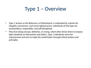 Type 1 – Overview
• Type 1, known as the Reformer or Perfectionist, is motivated by a desire for
integrity, correctness, and moral righteousness. Individuals of this type are
conscientious, responsible, and self-disciplined.
• They fear being corrupt, defective, or wrong, which often drives them to impose
high standards on themselves and others. Type 1 individuals strive for
improvement and aim to make the world better through ethical actions and
principles.
 