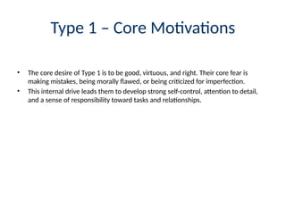 Type 1 – Core Motivations
• The core desire of Type 1 is to be good, virtuous, and right. Their core fear is
making mistakes, being morally flawed, or being criticized for imperfection.
• This internal drive leads them to develop strong self-control, attention to detail,
and a sense of responsibility toward tasks and relationships.
 