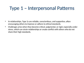 Type 1 – Interpersonal Patterns
• In relationships, Type 1s are reliable, conscientious, and supportive, often
encouraging others to improve or adhere to ethical standards.
• Challenges arise when they become critical, judgmental, or rigid, especially under
stress, which can strain relationships or create conflict with others who do not
share their high standards.
 