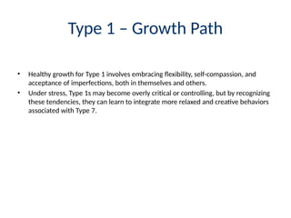 Type 1 – Growth Path
• Healthy growth for Type 1 involves embracing flexibility, self-compassion, and
acceptance of imperfections, both in themselves and others.
• Under stress, Type 1s may become overly critical or controlling, but by recognizing
these tendencies, they can learn to integrate more relaxed and creative behaviors
associated with Type 7.
 