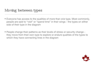 Moving between types Everyone has access to the qualities of more than one type. Most commonly, people are said to “visit” or “spend time” in their wings - the types on either side of their type in the diagram People change their patterns as their levels of stress or security change - they move from their own type to explore or endure qualities of the types to which they have connecting lines in the diagram 