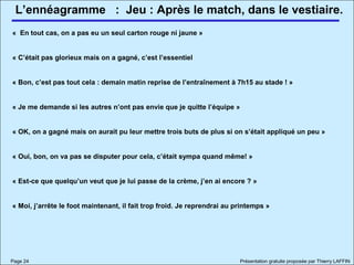 L’ennéagramme
Page 24 Présentation gratuite proposée par Thierry LAFFIN
: Jeu : Après le match, dans le vestiaire.
« En tout cas, on a pas eu un seul carton rouge ni jaune »
« C’était pas glorieux mais on a gagné, c’est l’essentiel
« Bon, c’est pas tout cela : demain matin reprise de l’entraînement à 7h15 au stade ! »
« Je me demande si les autres n’ont pas envie que je quitte l’équipe »
« OK, on a gagné mais on aurait pu leur mettre trois buts de plus si on s’était appliqué un peu »
« Oui, bon, on va pas se disputer pour cela, c’était sympa quand même! »
« Est-ce que quelqu’un veut que je lui passe de la crème, j’en ai encore ? »
« Moi, j’arrête le foot maintenant, il fait trop froid. Je reprendrai au printemps »
 