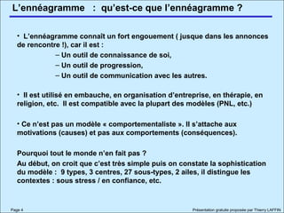 L’ennéagramme
Page 4 Présentation gratuite proposée par Thierry LAFFIN
• L’ennéagramme connaît un fort engouement ( jusque dans les annonces
de rencontre !), car il est :
– Un outil de connaissance de soi,
– Un outil de progression,
– Un outil de communication avec les autres.
• Il est utilisé en embauche, en organisation d’entreprise, en thérapie, en
religion, etc. Il est compatible avec la plupart des modèles (PNL, etc.)
• Ce n’est pas un modèle « comportementaliste ». Il s’attache aux
motivations (causes) et pas aux comportements (conséquences).
Pourquoi tout le monde n’en fait pas ?
Au début, on croit que c’est très simple puis on constate la sophistication
du modèle : 9 types, 3 centres, 27 sous-types, 2 ailes, il distingue les
contextes : sous stress / en confiance, etc.
: qu’est-ce que l’ennéagramme ?
 