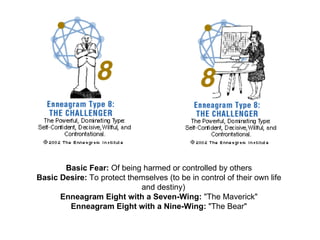 Basic Fear:  Of being harmed or controlled by others  Basic Desire:  To protect themselves (to be in control of their own life      and destiny)  Enneagram Eight with a Seven-Wing:  "The Maverick"  Enneagram Eight with a Nine-Wing:  "The Bear"  