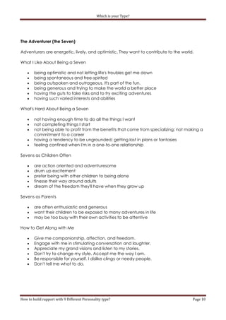 Which is your Type?




The Adventurer (the Seven)

Adventurers are energetic, lively, and optimistic. They want to contribute to the world.

What I Like About Being a Seven

       being optimistic and not letting life's troubles get me down
       being spontaneous and free-spirited
       being outspoken and outrageous. It's part of the fun.
       being generous and trying to make the world a better place
       having the guts to take risks and to try exciting adventures
       having such varied interests and abilities

What's Hard About Being a Seven

       not having enough time to do all the things I want
       not completing things I start
       not being able to profit from the benefits that come from specializing; not making a
        commitment to a career
       having a tendency to be ungrounded; getting lost in plans or fantasies
       feeling confined when I'm in a one-to-one relationship

Sevens as Children Often

       are action oriented and adventuresome
       drum up excitement
       prefer being with other children to being alone
       finesse their way around adults
       dream of the freedom they'll have when they grow up

Sevens as Parents

       are often enthusiastic and generous
       want their children to be exposed to many adventures in life
       may be too busy with their own activities to be attentive

How to Get Along with Me

       Give me companionship, affection, and freedom.
       Engage with me in stimulating conversation and laughter.
       Appreciate my grand visions and listen to my stories.
       Don't try to change my style. Accept me the way I am.
       Be responsible for yourself. I dislike clingy or needy people.
       Don't tell me what to do.




How to build rapport with 9 Different Personality type?                                Page 10
 