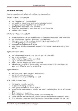 Which is your Type?


The Asserter (the Eight)

Asserters are direct, self-reliant, self-confident, and protective.

What I Like About Being a Eight

       being independent and self-reliant
       being able to take charge and meet challenges head on
       being courageous, straightforward, and honest
       getting all the enjoyment I can out of life
       supporting, empowering, and protecting those close to me
       upholding just causes

What's Hard About Being a Eight

       overwhelming people with my bluntness; scaring them away when I don't intend to
       being restless and impatient with others' incompetence
       sticking my neck out for people and receiving no appreciation for it
       never forgetting injuries or injustices
       putting too much pressure on myself
       getting high blood pressure when people don't obey the rules or when things don't
        go right

Eights as Children Often

       are independent; have an inner strength and a fighting spirit
       are sometimes loners
       seize control so they won't be controlled
       fugure out others' weaknesses
       attack verbally or physically when provoked
       take charge in the family because they perceive themselves as the strongest, or
        grow up in difficult or abusive surroundings

Eights as Parents

       are often loyal, caring, involved, and devoted
       are sometimes overprotective
       can be demanding, controlling, and rigid

How to Get Along with Me

       Stand up for yourself... and me.
       Be confident, strong, and direct.
       Don't gossip about me or betray my trust.
       Be vulnerable and share your feelings. See and acknowledge my tender, vulnerable
        side.
       Give me space to be alone.
       Acknowledge the contributions I make, but don't flatter me.
       I often speak in an assertive way. Don't automatically assume it's a personal attack.
       When I scream, curse, and stomp around, try to remember that's just the way I am.


How to build rapport with 9 Different Personality type?                                Page 11
 