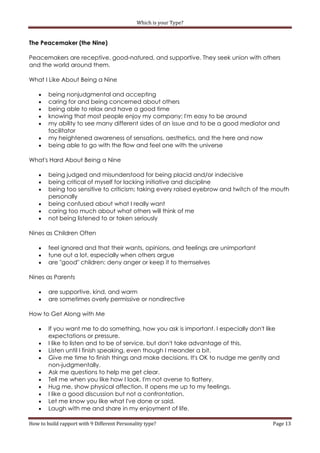 Which is your Type?


The Peacemaker (the Nine)

Peacemakers are receptive, good-natured, and supportive. They seek union with others
and the world around them.

What I Like About Being a Nine

       being nonjudgmental and accepting
       caring for and being concerned about others
       being able to relax and have a good time
       knowing that most people enjoy my company; I'm easy to be around
       my ability to see many different sides of an issue and to be a good mediator and
        facilitator
       my heightened awareness of sensations, aesthetics, and the here and now
       being able to go with the flow and feel one with the universe

What's Hard About Being a Nine

       being judged and misunderstood for being placid and/or indecisive
       being critical of myself for lacking initiative and discipline
       being too sensitive to criticism; taking every raised eyebrow and twitch of the mouth
        personally
       being confused about what I really want
       caring too much about what others will think of me
       not being listened to or taken seriously

Nines as Children Often

       feel ignored and that their wants, opinions, and feelings are unimportant
       tune out a lot, especially when others argue
       are "good" children: deny anger or keep it to themselves

Nines as Parents

       are supportive, kind, and warm
       are sometimes overly permissive or nondirective

How to Get Along with Me

       If you want me to do something, how you ask is important. I especially don't like
        expectations or pressure.
       I like to listen and to be of service, but don't take advantage of this.
       Listen until I finish speaking, even though I meander a bit.
       Give me time to finish things and make decisions. It's OK to nudge me gently and
        non-judgmentally.
       Ask me questions to help me get clear.
       Tell me when you like how I look. I'm not averse to flattery.
       Hug me, show physical affection. It opens me up to my feelings.
       I like a good discussion but not a confrontation.
       Let me know you like what I've done or said.
       Laugh with me and share in my enjoyment of life.

How to build rapport with 9 Different Personality type?                                Page 13
 