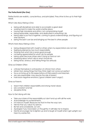 Which is your Type?


The Perfectionist (the One)

Perfectionists are realistic, conscientious, and principled. They strive to live up to their high
ideals.

What I Like About Being a One

       being self-disciplined and able to accomplish a great deal
       working hard to make the world a better place
       having high standards and ethics; not compromising myself
       being reasonable, responsible, and dedicated in everything I do
       being able to put facts together, coming to good understandings, and figuring out
        wise solutions
       being the best I can be and bringing out the best in other people

What's Hard About Being a One

       being disappointed with myself or others when my expectations are not met
       feeling burdened by too much responsibility
       thinking that what I do is never good enough
       not being appreciated for what I do for people
       being upset because others aren't trying as hard as I am
       obsessing about what I did or what I should do
       being tense, anxious, and taking things too seriously

Ones as Children Often

       criticize themselves in anticipation of criticism from others
       refrain from doing things that they think might not come out perfect
       focus on living up to the expectations of their parents and teachers
       are very responsible; may assume the role of parent
       hold back negative emotions ("good children aren't angry")

Ones as Parents

       teach their children responsibility and strong moral values
       are consistent and fair
       discipline firmly

How to Get Along with Me

       Take your share of the responsibility so I don't end up with all the work.
       Acknowledge my achievements.
       I'm hard on myself. Reassure me that I'm fine the way I am.
       Tell me that you value my advice.
       Be fair and considerate, as I am.
       Apologize if you have been un-thoughtful. It will help me to forgive.
       Gently encourage me to lighten up and to laugh at myself when I get uptight, but
        hear my worries first.



How to build rapport with 9 Different Personality type?                                       Page 2
 