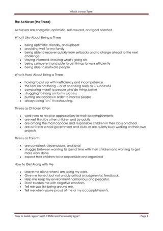 Which is your Type?


The Achiever (the Three)

Achievers are energetic, optimistic, self-assured, and goal oriented.

What I Like About Being a Three

       being optimistic, friendly, and upbeat
       providing well for my family
       being able to recover quickly from setbacks and to charge ahead to the next
        challenge
       staying informed, knowing what's going on
       being competent and able to get things to work efficiently
       being able to motivate people

What's Hard About Being a Three

       having to put up with inefficiency and incompetence
       the fear on not being -- or of not being seen as -- successful
       comparing myself to people who do things better
       struggling to hang on to my success
       putting on facades in order to impress people
       always being "on." It's exhausting.

Threes as Children Often

       work hard to receive appreciation for their accomplishments
       are well liked by other children and by adults
       are among the most capable and responsible children in their class or school
       are active in school government and clubs or are quietly busy working on their own
        projects

Threes as Parents

       are consistent, dependable, and loyal
       struggle between wanting to spend time with their children and wanting to get
        more work done
       expect their children to be responsible and organized

How to Get Along with Me

       Leave me alone when I am doing my work.
       Give me honest, but not unduly critical or judgmental, feedback.
       Help me keep my environment harmonious and peaceful.
       Don't burden me with negative emotions.
       Tell me you like being around me.
       Tell me when you're proud of me or my accomplishments.




How to build rapport with 9 Different Personality type?                                 Page 4
 