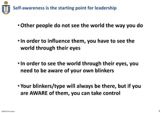 Self-awareness is the starting point for leadership


                     • Other people do not see the world the way you do

                     • In order to influence them, you have to see the
                       world through their eyes

                     • In order to see the world through their eyes, you
                       need to be aware of your own blinkers

                     • Your blinkers/type will always be there, but if you
                       are AWARE of them, you can take control

020910 Chris Doran                                                           3
 