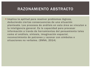 RAZONAMIENTO ABSTRACTO 
 Impl ica la aptitud para resolver problemas lógicos, 
deduciendo cier tas consecuencias de una situación 
planteada. Los procesos de anál isis en esta área se vinculan a 
la intel igencia general. Es la capacidad para procesar 
información a través de herramientas del pensamiento tales 
como el anál isis, síntesis, imaginación espacial, 
reconocimiento de patrones y razonar con símbolos o 
situaciones no verbales. (SNNA, 2014) 
 