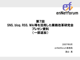 第７回
        SNS, blog, RSS, Wiki等を活用した業務改革研究会
                          プレゼン資料
                          （一部追加）


                                                               2007年8月
                                                          enNetforum事務局
                                                                 遠山 真


                 Enterprise Collaboration Network Forum
2003/10/3