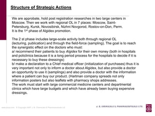 Structure of Strategic Actions

           We are approbate, hold post registration researches in two large centers in
           Moscow. Then we work with regional OL in 7 places: Moscow, Saint-
           Petersburg, Kursk, Novosibirsk, Nizhni Novgorod, Rostov-on-Don, Perm.
           It is the 1st phase of Algidex promotion.

           The 2 st phase includes large-scale activity both through regional OL
           (lecturing, publication) and through the field-force (sampling). The goal is to reach
           the synergistic effect on the doctors who must:
           а/ recommend their patients to buy Algidex for their own money (both in hospitals
           and policlinics because it is a long period process for the hospitals to decide if it is
           necessary to buy these dressings)
           b/ make a declaration to a Chief medical officer (initialization of purchases) thus it is
           very important not only to inform a doctor about Algidex, but also provide a doctor
           an opportunity to use it (samplings) and also provide a doctor with the information
           where a patient can buy our product. (Hartman company spreads not only
           information posters but also leaflets with pharmacy shops addresses.
           The work must start with large commercial medicine centers and departmental
           clinics which have large budgets and which have already been buying expensive
           dressings.



www.jbcpl.com. © Copyright 2007 J. B. Chemicals & Pharmaceuticals Ltd .   J. B. Chemicals & Pharmaceuticals Ltd.
 