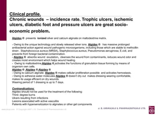 Clinical profile.
        Chronic wounds – incidence rate. Trophic ulcers, ischemic
        ulcers, diabetic foot and pressure ulcers are great socio-
        economic problem.
           Algidex ® presents ionized silver and calcium alginate on maltodextrine matrix.

           - Owing to the unique technology and slowly released silver ions Algidex ® has massive prolonged
           antibacterial action against wound pathogenic microorganisms, including those which are stable to methicillin
           strain . Staphylococcus aureus (MRSA), Staphylococcus aureus, Pseudomonas aeruginosa, E.coli, and
           prevents from foreign bacterial contamination.
           - Algidex ® absorbs wound exudation, cleanses the wound from contaminants, reduces wound odor and
           creates moist environment which helps wound healing.
           - Owing to maltodextrine Algidex ® activates the functions of granulation tissue forming by means of
           organism own cells.
           Algidex ® Algidex ® Algidex ®
           - Owing to calcium alginate Algidex ® makes cellular proliferation possible and activates hemostasis.
           - Owing to adhesive water molecules Algidex ® doesn’t dry out makes dressing wearing comfortable,
           makes its usage efficient on dry wounds.
           Wearing period of 1 dressing is up to 7 days.

           Contrandications:
           Algidex should not be used for the treatment of the following:
           Third- degree burns
           Ulcers resulting from infections
           Lesions associated with active vasculitis
           Patients with hypersensitization to alginates or other gel components
www.jbcpl.com. © Copyright 2007 J. B. Chemicals & Pharmaceuticals Ltd .              J. B. Chemicals & Pharmaceuticals Ltd.
 