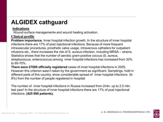 ALGIDEX cathguard
           Indications
            Wound surface managementи and wound healing activation.
          Clinical profile
          Problem importance. Inner hospital infection growth. In the structure of inner hospital
          infections there are 17% of post injectional infections. Because of more frequent
          intravascular procedures, prosthetic valve usage, intravenous catheters for outpatient
          infusions etc., there increases the risk of S. aureus infection, including MRSA – strains.
          Statistics shows that the number of aerobic gram-positive coccus (S. aureus,
          streptococcus, enterococcus) among inner hospital infections has increased from 30%
          to 60-70%.
          There were 27000 officially registered cases of inner hospital infections in 2005.
          However this criterion wasn’t taken by the government as significant. Samplings, hold in
          different parts of this country, show considerable spread of inner hospital infections (6-
          8%) from the number of people registered in hospital.

          The number of inner hospital infections in Russia increased from 2mln. up to 2.5 mln.
          last year! In the structure of inner hospital infections there are 17% of post injectional
          infections. (425 000 patients).




www.jbcpl.com. © Copyright 2007 J. B. Chemicals & Pharmaceuticals Ltd .      J. B. Chemicals & Pharmaceuticals Ltd.
 