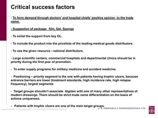 Critical success factors
          - To form demand through doctors’ and hospital chiefs’ positive opinion to the trade
          name.

          - Suggestion of package: film, Gel, Sponge

          - To enlist the support from key OL.

          - To include the product into the pricelists of the leading medical goods distributors.

          - To use the given resource - national distributors.

          - Large scientific centers, commercial hospitals and departmental clinics should be in
          priority during the first year of promotion.

          - To enter supply programs for military medicine and accident medicine.

          - Positioning – priority segment is the one with patients having trophic ulcers, because
          entrance barriers are lower (treatment standards, high incidence rate, high relapse
          frequency), largest segments

          - Target groups shouldn’t associate Algidex with one of many other representatives of
          modern dressings. There should be strict trade name differentiation on the basis of
          actions uniqueness.

          - Patients with trophic ulcers are one of the main target groups.
www.jbcpl.com. © Copyright 2007 J. B. Chemicals & Pharmaceuticals Ltd .   J. B. Chemicals & Pharmaceuticals Ltd.
 