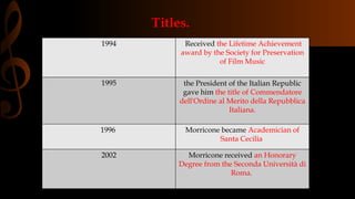 Titles.
1994 Received the Lifetime Achievement
award by the Society for Preservation
of Film Music
1995 the President of the Italian Republic
gave him the title of Commendatore
dell'Ordine al Merito della Repubblica
Italiana.
1996 Morricone became Academician of
Santa Cecilia
2002 Morricone received an Honorary
Degree from the Seconda Università di
Roma.
 