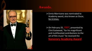 Awards.
Ennio Morricone was nominated to
Academy award, also known as Oscar,
for 6 times.
On February 25, 2007, presented by
Clint Eastwood, "for his magnificent
and multifaceted contributions to the
art of film music“ he received the
honorary Academy Award
 
