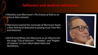 Influence and modern references.
Metallica uses Morricone's The Ecstasy of Gold as an
intro at their concerts
Morricone inspired the namesake of Morricone Youth,
a New York band dedicated to playing music from film
and television
British band Muse cites Morricone as an influence for
the songs "City of Delusion", "Hoodoo", and "Knights
of Cydonia" on their album Black Holes and
Revelations.
 