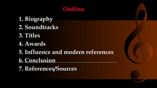 Outline.
1. Biography
2. Soundtracks
3. Titles
4. Awards
5. Influence and modern references
6. Conclusion
7. References/Sources
 
