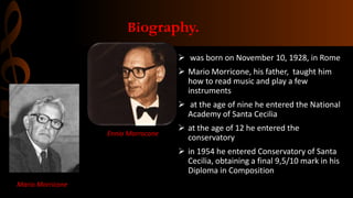 Biography.
 was born on November 10, 1928, in Rome
 Mario Morricone, his father, taught him
how to read music and play a few
instruments
 at the age of nine he entered the National
Academy of Santa Cecilia
 at the age of 12 he entered the
conservatory
 in 1954 he entered Conservatory of Santa
Cecilia, obtaining a final 9,5/10 mark in his
Diploma in Composition
Ennio Morrocone
Mario Morricone
 