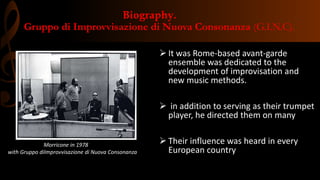 Biography.
Gruppo di Improvvisazione di Nuova Consonanza (G.I.N.C).
 It was Rome-based avant-garde
ensemble was dedicated to the
development of improvisation and
new music methods.
 in addition to serving as their trumpet
player, he directed them on many
 Their influence was heard in every
European country
Morricone in 1978
with Gruppo diImprovvisazione di Nuova Consonanza
 