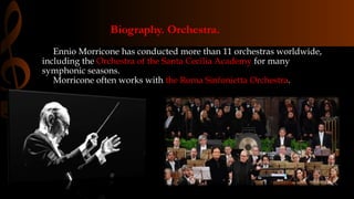 Biography. Orchestra.
Ennio Morricone has conducted more than 11 orchestras worldwide,
including the Orchestra of the Santa Cecilia Academy for many
symphonic seasons.
Morricone often works with the Roma Sinfonietta Orchestra.
 