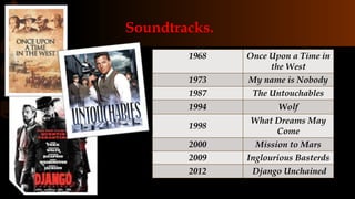Soundtracks.
1968 Once Upon a Time in
the West
1973 My name is Nobody
1987 The Untouchables
1994 Wolf
1998
What Dreams May
Come
2000 Mission to Mars
2009 Inglourious Basterds
2012 Django Unchained
 
