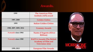 Awards.
1999 The American Film
Institute (AFI) award
1987, 2000 Golden Globes
1993 Italian Golden Globes
1988, 2007, 2009, 2014 Grammy Awards
8 awards since 1964 Nastro d'Argento (Silver
Ribbon)
5 awards since 1980 BAFTA Awards (The British
Academy of Film and
Television Arts)
1999, 2013 European Film Awards
 