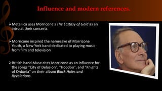 Influence and modern references.
Metallica uses Morricone's The Ecstasy of Gold as an
intro at their concerts
Morricone inspired the namesake of Morricone
Youth, a New York band dedicated to playing music
from film and television
British band Muse cites Morricone as an influence for
the songs "City of Delusion", "Hoodoo", and "Knights
of Cydonia" on their album Black Holes and
Revelations.
 