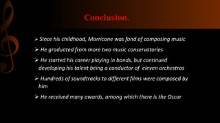 Conclusion.
 Since his childhood, Morricone was fond of composing music
 He graduated from more two music conservatories
 He started his career playing in bands, but continued
developing his talent being a conductor of eleven orchestras
 Hundreds of soundtracks to different films were composed by
him
 He received many awards, among which there is the Oscar
 