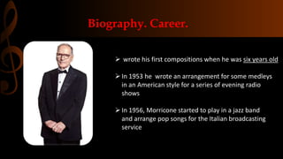 Biography. Career.
 wrote his first compositions when he was six years old
In 1953 he wrote an arrangement for some medleys
in an American style for a series of evening radio
shows
In 1956, Morricone started to play in a jazz band
and arrange pop songs for the Italian broadcasting
service
 