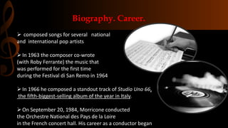 composed songs for several national
and international pop artists
In 1963 the composer co-wrote
(with Roby Ferrante) the music that
was performed for the first time
during the Festival di San Remo in 1964
In 1966 he composed a standout track of Studio Uno 66,
the fifth-biggest-selling album of the year in Italy.
On September 20, 1984, Morricone conducted
the Orchestre National des Pays de la Loire
in the French concert hall. His career as a conductor began
Biography. Career.
 