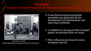 Biography.
Gruppo di Improvvisazione di Nuova Consonanza (G.I.N.C).
 It was Rome-based avant-garde
ensemble was dedicated to the
development of improvisation and
new music methods.
 in addition to serving as their trumpet
player, he directed them on many
 Their influence was heard in every
European country
Morricone in 1978
with Gruppo diImprovvisazione di Nuova Consonanza
 