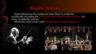 Biography. Orchestra.
Ennio Morricone has conducted more than 11 orchestras
worldwide, including the Orchestra of the Santa Cecilia Academy for
many symphonic seasons.
Morricone often works with the Roma Sinfonietta Orchestra.
 