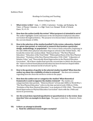 Kathleen Wack
Readings In Coaching and Teaching
Review Critique Form
I. What review is this? Ennis, C. (2006). Curriculum: Forming and Reshaping the
Vision of Physical Education in a High Need, Low Demand World of Schools.
Quest, 58, 41-59.
II. How does the author justify the review? What purpose is it intended to serve?
The author highlights events and issues in the development of physical education
curriculum throughout history. The purpose is to discuss future considerations in
the current climate of 2006.
III. How is the selection of the studies handled? Is the review exhaustive, limited
to a given time period, or restricted to research that involves a particular
design, methodology, or population? The review is fairly exhaustive, beginning in
the mid-1800s when physical education began in schools in the United States. She
breaks the review into sections titled, “Historical Roots,” “The New Physical
Education,” “Education of the Total Child,” “Philosophical Basis of the New Physical
Education,” “Evolution of the New Physical Education 1930-1960,” “A Question of
Relative Value,” and “Theoretically Based Approaches to the Physical Education
Curriculum.” All of these studies lead up to the current time in which she discusses
the “vision of school-based physical education has been formed an shaped within
the high need, low demand world of schools” (p.41).
IV. How is the question of quality in the selected studies handled? What does the
author say about the credibility of what is reviewed? She does not comment
regarding how she chose the works to review in the paper.
V. How does the author sort or categorize the studies? What theoretical
framework is used to organize the studies reviewed? The studies are
categorized into time periods. “Historical Roots” is from mid-1800s to World War I.
“The New Physical Education” refers to the time period of early 1900s to 1930s.
“Evolution of the New Physical Education” is an analysis of 1930-1960. “Theoretical
Based Approaches to Physical Education Curriculum” starts with the 1960s and
moves to present day.
VI. Are the actual data reported (qualitative or quantitative) or is the review done
data free? Give an example to show type. The paper is data free. However, Ennis
cites
VII. Is there an attempt to identify
a. Need for additional research (give example)?
 