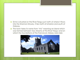 



Ennis is situated on the River Fergus just north of where it flows
into the Shannon Estuary. It lies north of Limerick and south of
Galway.
The town takes its name from “Inis” meaning an island which
was formed between two streams of the River Fergus and on
which the foundations of the Franciscan Abbey were laid.

 