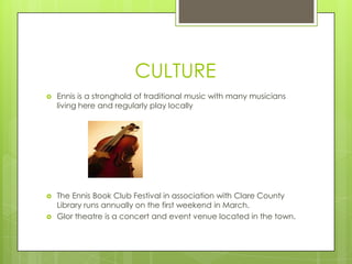 CULTURE


Ennis is a stronghold of traditional music with many musicians
living here and regularly play locally



The Ennis Book Club Festival in association with Clare County
Library runs annually on the first weekend in March.
Glor theatre is a concert and event venue located in the town.



 