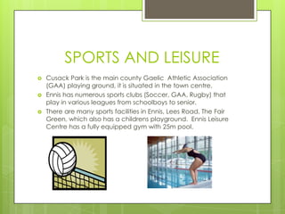 SPORTS AND LEISURE




Cusack Park is the main county Gaelic Athletic Association
(GAA) playing ground, it is situated in the town centre.
Ennis has numerous sports clubs (Soccer, GAA, Rugby) that
play in various leagues from schoolboys to senior.
There are many sports facilities in Ennis, Lees Road, The Fair
Green, which also has a childrens playground. Ennis Leisure
Centre has a fully equipped gym with 25m pool.

 