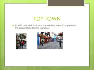 TIDY TOWN


In 2012 and 2013 Ennis won the Irish Tidy Towns Competition in
the Large Urban Centre Category,

 