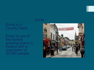 Ennis
Ennis is in
County Clare.

Ennis is one of
the fastest
growing towns in
Ireland with a
population of
20,000 people.
 