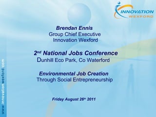     Brendan Ennis   Group Chief Executive   Innovation Wexford     2 nd  National Jobs Conference   D unhill Eco Park, Co Waterford     Environmental Job Creation   Through Social Entrepreneurship     Friday August 26 th  2011 