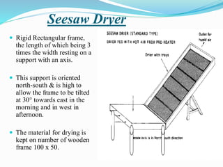 Seesaw Dryer
 Rigid Rectangular frame,
the length of which being 3
times the width resting on a
support with an axis.
 This support is oriented
north-south & is high to
allow the frame to be tilted
at 30° towards east in the
morning and in west in
afternoon.
 The material for drying is
kept on number of wooden
frame 100 x 50.
 