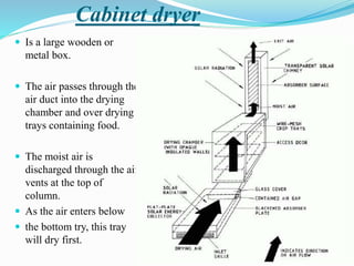 Cabinet dryer
 Is a large wooden or
metal box.
 The air passes through the
air duct into the drying
chamber and over drying
trays containing food.
 The moist air is
discharged through the air
vents at the top of
column.
 As the air enters below
 the bottom try, this tray
will dry first.
 