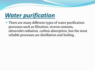 Water purification
 There are many different types of water purification
processes such as filtration, reverse osmosis,
ultraviolet radiation, carbon absorption, but the most
reliable processes are distillation and boiling .
 