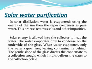 Solar water purification
In solar distillation water is evaporated; using the
energy of the sun then the vapor condenses as pure
water. This process removes salts and other impurities.
Solar energy is allowed into the collector to heat the
water. The water evaporates only to condense on the
underside of the glass. When water evaporates, only
the water vapor rises, leaving contaminants behind.
The gentle slope of the glass directs the condensate to
a collection trough, which in turn delivers the water to
the collection bottle.
 